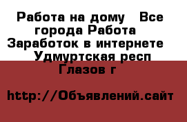 Работа на дому - Все города Работа » Заработок в интернете   . Удмуртская респ.,Глазов г.